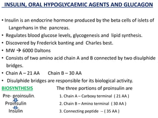 INSULIN, ORAL HYPOGLYCAEMIC AGENTS AND GLUCAGON
• Insulin is an endocrine hormone produced by the beta cells of islets of
Langerhans in the pancreas.
• Regulates blood glucose levels, glycogenesis and lipid synthesis.
• Discovered by Frederick banting and Charles best.
• MW  6000 Daltons
• Consists of two amino acid chain A and B connected by two disulphide
bridges.
• Chain A – 21 AA Chain B – 30 AA
• Disulphide bridges are responsible for its biological activity.
BIOSYNTHESIS The three portions of proinsulin are
Pre- proinsulin. 1. Chain A – Carboxy terminal ( 21 AA )
Proinsulin 2. Chain B – Amino terminal ( 30 AA )
Insulin 3. Connecting peptide -- ( 35 AA )
1
2
 