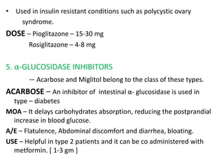 • Used in insulin resistant conditions such as polycystic ovary
syndrome.
DOSE – Pioglitazone – 15-30 mg
Rosiglitazone – 4-8 mg
5. α-GLUCOSIDASE INHIBITORS
-- Acarbose and Miglitol belong to the class of these types.
ACARBOSE – An inhibitor of intestinal α- glucosidase is used in
type – diabetes
MOA – It delays carbohydrates absorption, reducing the postprandial
increase in blood glucose.
A/E – Flatulence, Abdominal discomfort and diarrhea, bloating.
USE – Helpful in type 2 patients and it can be co administered with
metformin. [ 1-3 gm ]
 