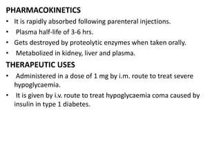 PHARMACOKINETICS
• It is rapidly absorbed following parenteral injections.
• Plasma half-life of 3-6 hrs.
• Gets destroyed by proteolytic enzymes when taken orally.
• Metabolized in kidney, liver and plasma.
THERAPEUTIC USES
• Administered in a dose of 1 mg by i.m. route to treat severe
hypoglycaemia.
• It is given by i.v. route to treat hypoglycaemia coma caused by
insulin in type 1 diabetes.
 