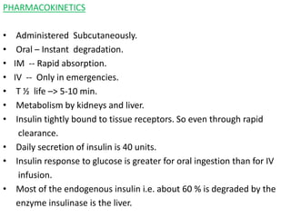 PHARMACOKINETICS
• Administered Subcutaneously.
• Oral – Instant degradation.
• IM -- Rapid absorption.
• IV -- Only in emergencies.
• T ½ life –> 5-10 min.
• Metabolism by kidneys and liver.
• Insulin tightly bound to tissue receptors. So even through rapid
clearance.
• Daily secretion of insulin is 40 units.
• Insulin response to glucose is greater for oral ingestion than for IV
infusion.
• Most of the endogenous insulin i.e. about 60 % is degraded by the
enzyme insulinase is the liver.
 