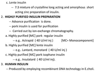 c. Lente insulin
-- 7:3 mixture of crystalline long acting and amorphous short
acting zinc preparation of insulin.
2. HIGHLY PURIFIED INSULIN PREPARATION
-- Advance purification is done.
-- pork insulin is used for purification
-- Carried out by ion-exchange chromatography.
a. Highly purified [MC] pork regular insulin
-- e.g.. Actrapid ( 40 U/ml inj ) [MC= Monocomponent]
b. Highly purified [MC] lente insulin
-- e.g.. Lantard, monotard ( 40 U/ml inj )
c. Highly purified [MC] pork isophane insulin
-- e.g.. Insulatard ( 40 U/ml inj).
3. HUMAN INSULIN
-- Produced by employing recombinant DNA technology in E.choli.
 