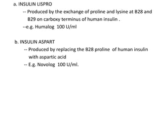 a. INSULIN LISPRO
-- Produced by the exchange of proline and lysine at B28 and
B29 on carboxy terminus of human insulin .
--e.g. Humalog 100 U/ml
b. INSULIN ASPART
-- Produced by replacing the B28 proline of human insulin
with aspartic acid
-- E.g. Novolog 100 U/ml.
 