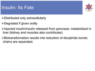 Insulin: Its Fate
Distributed only extracellularly
Degraded if given orally
Injected insulin/insulin released from pancreas: metabolised in
liver (kidney and muscles also contributes)
Biotransformation results into reduction of disulphide bonds:
chains are separated.
 