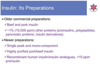 Insulin: Its Preparations
Older commercial preparations:
Beef and pork insulin
~1% (10,000 ppm) other proteins (proinsulins, polypeptides,
pancreatic proteins, insulin derivatives)
Newer preparations:
Single peak and mono-component
Highly purified pork/beef insulin
Recombinant human insulin/insulin analogues, <10 ppm
proinsulin
 