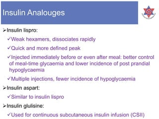 Insulin Analouges
Insulin lispro:
Weak hexamers, dissociates rapidly
Quick and more defined peak
Injected immediately before or even after meal: better control
of meal-time glycaemia and lower incidence of post prandial
hypoglycaemia
Multiple injections, fewer incidence of hypoglycaemia
Insulin aspart:
Similar to insulin lispro
Insulin glulisine:
Used for continuous subcutaneous insulin infusion (CSII)
 