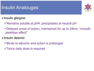 Insulin Analouges
Insulin glargine:
Remains soluble at pH4, precipitates at neutral pH
Delayed onset of action, maintained for up to 24hrs: “smooth
peakless effect”
Insulin detemir:
Binds to albumin and action is prolonged
Twice daily dose is required
 