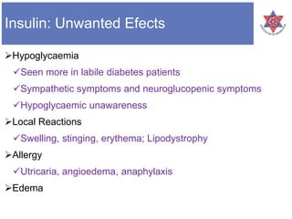 Insulin: Unwanted Efects
Hypoglycaemia
Seen more in labile diabetes patients
Sympathetic symptoms and neuroglucopenic symptoms
Hypoglycaemic unawareness
Local Reactions
Swelling, stinging, erythema; Lipodystrophy
Allergy
Utricaria, angioedema, anaphylaxis
Edema
 