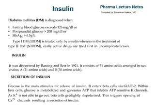 Insulin Pharma Lecture Notes
Compiled by Shivankan Kakkar, MD
Diabetes mellitus (DM) is diagnosed when:
• Fasting blood glucose exceeds 126 mg/dl or
• Postprandial glucose > 200 mg/dl or
• HbA1c > 6.5g%.
Type I DM (IDDM) is treated only by insulin whereas in the treatment of
type II DM (NIDDM), orally active drugs are tried first in uncomplicated cases.
INSULIN
It was discovered by Banting and Best in 1921. It consists of 51 amino acids arranged in two
chains; A (21 amino acids) and B (30 amino acids).
SECRETION OF INSULIN
Glucose is the main stimulus for release of insulin. It enters beta cells via GLUT-2. Within
beta cells, glucose is metabolized and generates ATP that inhibits ATP sensitive K channels.
As K+ is not able to go out, beta cells getslightly depolarized. This triggers opening of
Ca2+ channels resulting in secretion of insulin.
 