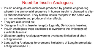 • Insulin analogues are molecules produced by genetic engineering
wherein the amino acid sequence in human insulin is changed to alter
its pharmacokinetics. They bind to insulin receptor in the same way
as human insulin and produce similar effects.
• They are also called as:
 Designer Insulins, Insulin receptor Ligands, Democratic Insulins.
• Insulin Analogues were developed to overcome the limitations of
available Insulins:
 Ultrashort acting Analogues were to overcome limitation of short
acting Insulins.
 Long acting Analogues to overcome limitations of Long/Intermediate
acting Insulins(NPH)
Need for Insulin Analogues
 