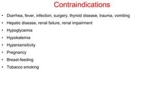 Contraindications
• Diarrhea, fever, infection, surgery, thyroid disease, trauma, vomiting
• Hepatic disease, renal failure, renal impairment
• Hypoglycemia
• Hypokalemia
• Hypersensitivity
• Pregnancy
• Breast-feeding
• Tobacco smoking
 