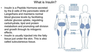 What is Insulin?
• Insulin is a Peptide Hormone secreted
by the β cells of the pancreatic islets of
Langerhans and maintains normal
blood glucose levels by facilitating
cellular glucose uptake, regulating
carbohydrate, lipid and protein
metabolism and promoting cell division
and growth through its mitogenic
effects.
• Insulin is usually injected into the fatty
tissue just under the skin. This is also
called subcutaneous tissue.
 