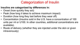 Categorization of Insulin
Insulins are categorized by differences in:
• Onset (how quickly they act)
• Peak (how long it takes to achieve maximum impact)
• Duration (how long they last before they wear off)
• Concentration (Insulins sold in the U.S. have a concentration of 100
units per ml or U100. In other countries, additional concentrations are
available).
• Route of delivery (whether they are injected under the skin or given
intravenously)
 