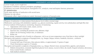 ASSESSMENT AND MONITORING
Current weight, recent weight loss
•Symptoms of diabetes: polyuria, polydipsia, polyphagia
•Laboratory test results: blood glucose, hemoglobin A1C, urinalysis, renal and hepatic function; potassium
IV administration
Verify name and dose of medication with second nurse
•Monitor for side effects
•Therapeutic effect: improved glucose control; decreased symptoms of hyperglycemia
CLIENT EDUCATION
•Purpose of medication: to help maintain blood glucose level within a normal range
•Medication used along with antidiabetic regimen; e.g., glucose monitoring, regular activity, low-carbohydrate and high-fiber diet
•Correct method of blood glucose monitoring; frequency of monitoring
• Adjustments with insulin, meals, snacks, activity
•Correct self-administration technique
• Injection sites, including the posterior arm, abdomen, thigh
• Inspect site for bruising, broken skin, or tenderness
• Rotate site
•Proper storage: unopened vials of insulin in refrigerator, vial in use at room temperature away from heat or direct sunlight
•Recognize and respond to symptoms of hypoglycemia; e.g., hunger, fatigue, tremors, headache, dizziness, confusion
• Check blood glucose level
• Consume half cup of fruit juice, three glucose tablets, or approximately 15 grams of sugar
• Check blood glucose again in 15 minutes
•Recognize and respond to symptoms of hyperglycemia; e.g., fatigue, blurred vision, increased thirst, appetite, and urination
• Diabetic ketoacidosis, extremely high blood glucose level, nausea, excessive thirst, dry mouth, frequent urination, drowsiness,
fruity-scented breath, confusion
• Seek medical assistance
 