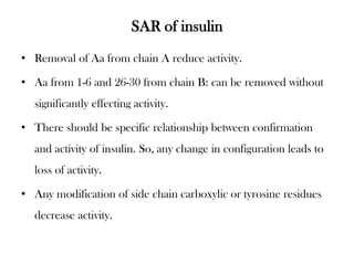 SAR of insulin
• Removal of Aa from chain A reduce activity.
• Aa from 1-6 and 26-30 from chain B: can be removed without
significantly effecting activity.
• There should be specific relationship between confirmation
and activity of insulin. So, any change in configuration leads to
loss of activity.
• Any modification of side chain carboxylic or tyrosine residues
decrease activity.
 
