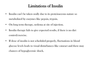Limitations of Insulin
• Insulin can’t be taken orally due to its proteinaceous nature so
metabolized by enzymes like pepsin, trypsin.
• On long term therapy, oedema at site of injection.
• Insulin therapy fails to give expected results, if there is no diet
control/exercise.
• If dose of insulin is not scheduled properly, fluctuations in blood
glucose levels leads to visual disturbances like cataract and there may
chances of hypoglycemic shock.
 