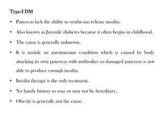 Type-I DM
• Pancreas lack the ability to synthesize/release insulin.
• Also known as Juvenile diabetes because it often begins in childhood.
• The cause is generally unknown.
• It is mainly an autoimmune condition which is caused by body
attacking its own pancreas with antibodies so damaged pancreas is not
able to produce enough insulin.
• Insulin therapy is the only treatment.
• No family history so may or may not be hereditary.
• Obesity is generally not the cause.
 
