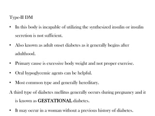 Type-II DM
• In this body is incapable of utilizing the synthesized insulin or insulin
secretion is not sufficient.
• Also known as adult onset diabetes as it generally begins after
adulthood.
• Primary cause is excessive body weight and not proper exercise.
• Oral hypoglycemic agents can be helpful.
• Most common type and generally hereditary.
A third type of diabetes mellitus generally occurs during pregnancy and it
is known as GESTATIONAL diabetes.
• It may occur in a woman without a previous history of diabetes.
 