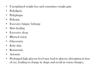 • Unexplained weight loss and sometimes weight gain
• Polydipsia
• Polyphagia
• Polyuria
• Excessive fatigue/ lethargy
• Slow healing
• Excessive sleep
• Blurred vision
• Glucosuria
• Itchy skin
• Ketonemia
• Astouria
• Prolonged high glucose level may lead to glucose absorption in lens
of eye, leading to change in shape and result in vision changes.
 