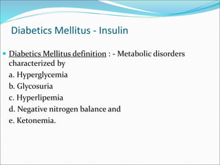 Diabetics Mellitus - Insulin
 Diabetics Mellitus definition : - Metabolic disorders
characterized by
a. Hyperglycemia
b. Glycosuria
c. Hyperlipemia
d. Negative nitrogen balance and
e. Ketonemia.
 