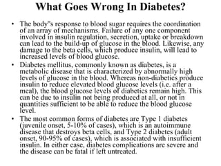 What Goes Wrong In Diabetes? The body''s response to blood sugar requires the coordination of an array of mechanisms. Failure of any one component involved in insulin regulation, secretion, uptake or breakdown can lead to the build-up of glucose in the blood. Likewise, any damage to the beta cells, which produce insulin, will lead to increased levels of blood glucose.  Diabetes mellitus, commonly known as diabetes, is a metabolic disease that is characterized by abnormally high levels of glucose in the blood. Whereas non-diabetics produce insulin to reduce elevated blood glucose levels (i.e. after a meal), the blood glucose levels of diabetics remain high. This can be due to insulin not being produced at all, or not in quantities sufficient to be able to reduce the blood glucose level.  The most common forms of diabetes are Type 1 diabetes (juvenile onset, 5-10% of cases), which is an autoimmune disease that destroys beta cells, and Type 2 diabetes (adult onset, 90-95% of cases), which is associated with insufficient insulin. In either case, diabetes complications are severe and the disease can be fatal if left untreated.  