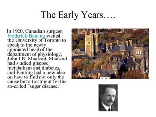 The Early Years…. In 1920, Canadian surgeon  Frederick Banting  visited the University of Toronto to speak to the newly appointed head of the department of physiology, John J.R. Macleod. Macleod had studied glucose metabolism and diabetes, and Banting had a new idea on how to find not only the cause but a treatment for the so-called "sugar disease." 