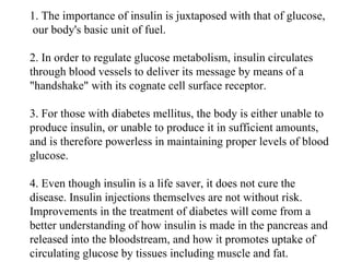 1. The importance of insulin is juxtaposed with that of glucose,  our body's basic unit of fuel.  2. In order to regulate glucose metabolism, insulin circulates through blood vessels to deliver its message by means of a "handshake" with its cognate cell surface receptor.  3. For those with diabetes mellitus, the body is either unable to produce insulin, or unable to produce it in sufficient amounts, and is therefore powerless in maintaining proper levels of blood glucose.  4. Even though insulin is a life saver, it does not cure the disease. Insulin injections themselves are not without risk. Improvements in the treatment of diabetes will come from a better understanding of how insulin is made in the pancreas and released into the bloodstream, and how it promotes uptake of circulating glucose by tissues including muscle and fat. 
