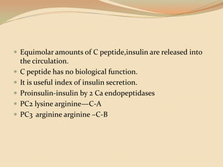 Equimolar amounts of C peptide,insulin are released into the circulation.C peptide has no biological function.It is useful index of insulin secretion.Proinsulin-insulin by 2 Ca endopeptidasesPC2 lysine arginine—C-APC3	argininearginine –C-B