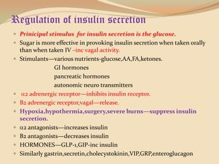 Regulation of insulin secretionPrinicipal stimulus  for insulin secretion is the glucose.Sugar is more effective in provoking insulin secretion when taken orally than when taken IV –inc vagal activity.Stimulants—various nutrients-glucose,AA,FA,ketones.                           GI hormones                           pancreatic hormones                           autonomic neuro transmitters2 adrenergic receptor—inhibits insulin receptor.Β2 adrenergic receptor,vagal—release.Hypoxia,hypothermia,surgery,severe burns—suppress insulin secretion.2 antagonists—increases insulinB2 antagonists—decreases insulinHORMONES—GLP-1,GIP-inc insulinSimilarly gastrin,secretin,cholecystokinin,VIP,GRP,enteroglucagon