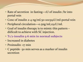 Rate of secretion  in fasting—1U of insulin /hr into portal veinConc of insulin 2-4 ng/ml.50-10031U/ml-portal veinPeripheral circulation—0.5ng/ml,12U/ml.Goal of insulin therapy is to mimic this pattern –diificult to achieve with SC injection.T1/2-insulin 5-6 min in normal subjectsIncreased in diabetes Proinsulin -17 min C peptide -30 min serves as a marker of insulin secretion