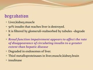 degradationLiver,kidney,muscle50% insulin that reaches liver is destroyed.It is filtered by glomeruli-reabsorbed by tubules –degrade itRenal function impairement appears to affect the rate of disappearance of circulating insulin to a greater extent than hepatic diseaseDegraded in endosomes of liver.Thiolmetalloproteinases in liver,muscle,kidney,braininsulinase