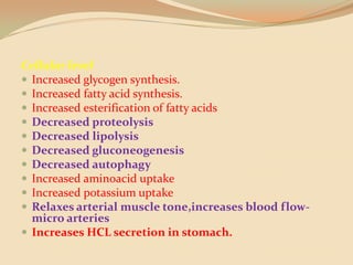 Cellular levelIncreased glycogen synthesis.Increased fatty acid synthesis.Increased esterification of fatty acidsDecreased proteolysisDecreased lipolysisDecreased gluconeogenesisDecreased autophagyIncreased aminoacid uptakeIncreased potassium uptakeRelaxes arterial muscle tone,increases blood flow-micro arteriesIncreases HCL secretion in stomach.