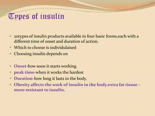 Types of insulin20types of insulin products available in four basic forms,each with a different time of onset and duration of action.Which to choose is individulaisedChoosing insulin depends onOnset-how soon it starts workingpeak time-when it works the hardestDuration-how long it lasts in the body.Obesity affects the work of insulin in the body.extra fat tissue –more resistant to insulin.