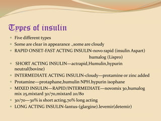Types of insulinFive different typesSome are clear in appearance .,some are cloudyRAPID ONSET-FAST ACTING INSULIN-novo rapid (insulin Aspart)humalog (Lispro)   SHORT ACTING INSULIN—actrapid,Humulin,hypurin neutral(bovine)INTERMEDIATE ACTING INSULIN-cloudy—protamine or zinc addedProtamine—protaphane,humulinNPH.hypurinisophaneMIXED INSULIN—RAPID/INTERMEDIATE—novomix 30,humalog mix 25,mixtard 30/70,mixtard 20/8030/70—30% is short acting,70% long actingLONG ACTING INSULIN-lantus-(glargine).levemir(detemir)