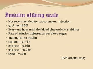 Insulin sliding scaleNot recommended for subcutaneous  injection 50U -50 ml NS Every one hour until the blood glucose level stabilisesRate of infusion adjusted as per blood sugar.<120mg/dl-no insulin120-200---2U/hr200-300—3U/hr300-500---5U/hr>500---7U/hr                                                                       -JAPI october 2007