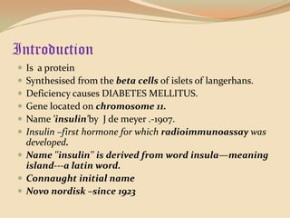 IntroductionIs  a proteinSynthesised from the beta cells of islets of langerhans.Deficiency causes DIABETES MELLITUS.Gene located on chromosome 11.Name 'insulin'by  J de meyer .-1907.Insulin –first hormone for which radioimmunoassay was developed.Name ''insulin'' is derived from word insula—meaning island---a latin word.Connaught initial nameNovo nordisk –since 1923