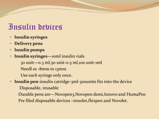 Insulin devicesInsulin syringesDelivery pensInsulin pumpsInsulin syringes—10ml insulin vials          30 unit—0.3 ml,50 unit-0.5 ml,100 unit-1mlNeedles -8mm to 13mm          Use each syringe only once.Insulin pen-insulin catridge-3ml-300units fits into the device         Disposable, reusable        Durable pens are—Novopen3,Novopen demi,Innovo and HumaPen        Pre filed disposable devices –innolet,flexpen and Novolet.
