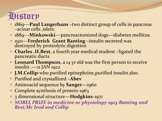 History1869---Paul Langerhans–two distinct group of cells in pancreas –acinar cells ,islets.1889---Minkowski---pancreactomized dogs—diabetes mellitus.1921—Frederick  Grant Banting–insulin secreted was destroyed by proteolytic digestionCharles .H.Best, a fourth year medical student –ligated the pancreatic ductsLeonard Thompson, a 14 yr old was the first person to receive insulin .---11 JAN 1922J.M.Collip-who purified epinephrine,purified insulin also.Purified and crystallized –AbevAminoacid sequence by Sanger—1960Complete synthesis of protein-19633 dimensional structure—Hodgkins-1971NOBEL PRIZE in medicine or physiology-1923-Banting and Best,Mcleod and Collip