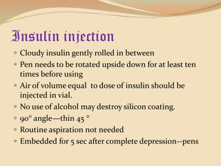 Insulin injectionCloudy insulin gently rolled in betweenPen needs to be rotated upside down for at least ten times before usingAir of volume equal  to dose of insulin should be injected in vial.No use of alcohol may destroy silicon coating.90 angle—thin 45  Routine aspiration not neededEmbedded for 5 sec after complete depression--pens