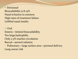 IntranasalBioavailability is 8-15%Nasal irritation is commonHigh rates of treatment failure.Gelified nasal insulin OralEnteric—limited bioavailabilityToo large,hydrophilicOnly 0.5% reaches circulationBuccal—aerosol solutionPulmonary—large surface area—premeal deliveryLung cancer risk