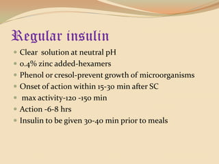 Regular insulinClear  solution at neutral pH0.4% zinc added-hexamersPhenol or cresol-prevent growth of microorganismsOnset of action within 15-30 min after SC max activity-120 -150 minAction -6-8 hrsInsulin to be given 30-40 min prior to meals