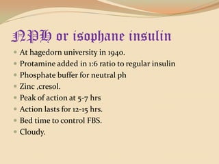 NPH or isophane insulinAt hagedorn university in 1940.Protamine added in 1:6 ratio to regular insulinPhosphate buffer for neutral phZinc ,cresol.Peak of action at 5-7 hrsAction lasts for 12-15 hrs.Bed time to control FBS.Cloudy.