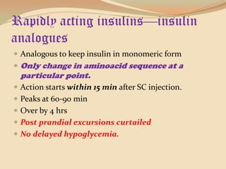 Rapidly acting insulins—insulin analoguesAnalogous to keep insulin in monomeric formOnly change in aminoacid sequence at a particular point.Action starts within 15 min after SC injection.Peaks at 60-90 minOver by 4 hrsPost prandial excursions curtailedNo delayed hypoglycemia.