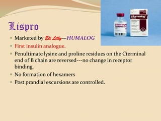 LisproMarketed by Eli Lilly—HUMALOGFirst insulin analogue.Penultimate lysine and proline residues on the Cterminal end of B chain are reversed---no change in receptor binding.No formation of hexamersPost prandial excursions are controlled.