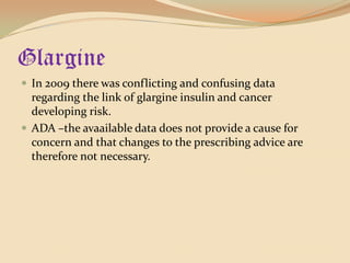 GlargineIn 2009 there was conflicting and confusing data  regarding the link of glargine insulin and cancer developing risk.ADA –the avaailable data does not provide a cause for concern and that changes to the prescribing advice are therefore not necessary.