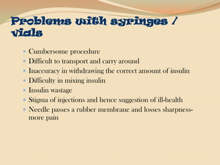 Problems with syringes / vialsCumbersome procedureDifficult to transport and carry aroundInaccuracy in withdrawing the correct amount of insulinDifficulty in mixing insulinInsulin wastageStigma of injections and hence suggestion of ill-healthNeedle passes a rubber membrane and losses sharpness-more pain 