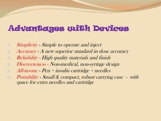 Advantages with DevicesSimplicity - Simple to operate and injectAccuracy - A new superior standard in dose accuracyReliability - High quality materials and finishDiscreeteness - Non-medical, non-syringe designAll-in-one - Pen + insulin cartridge + needlesPortability - Small & compact, robust carrying case  -  with space for extra needles and cartridge