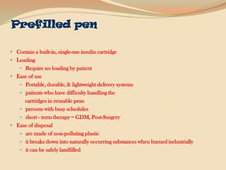 Prefilled penContain a built-in, single-use insulin cartridge LoadingRequire no loading by patientEase of usePortable, durable, & lightweight delivery systems patients who have difficulty handling the     cartridges in reusable penspersons with busy schedulesshort - term therapy = GDM, Post-SurgeryEase of disposalare made of non-polluting plastic  it breaks down into naturally occurring substances when burned industriallyit can be safely landfilled
