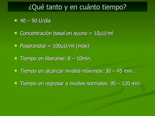 ¿Qué tanto y en cuánto tiempo? 40 – 50 U/día Concentración basal en ayuno = 10  U/ml Posprandial = 100  U/ml (máx) Tiempo en liberarse: 8 – 10min. Tiempo en alcanzar niveles máximos: 30 – 45 min. Tiempo en regresar a niveles normales: 90 – 120 min. 