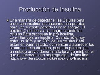 Producción de Insulina Una manera de detectar si las Células beta producen insulina, es haciendo una prueba, para ver si existe péptido C en la sangre. El péptido C se libera a la sangre cuando las células Beta procesan la pro insulina, convirtiéndola en insulina. Cuando sólo hay entre un 10% y un 20% de las células Beta están en buen estado, comienzan a aparecer los síntomas de la diabetes, pasando primero por un estado previo denominado luna de miel, en el que el páncreas aún segrega algo de insulina. http://www.ferato.com/wiki/index.php/Insulina 