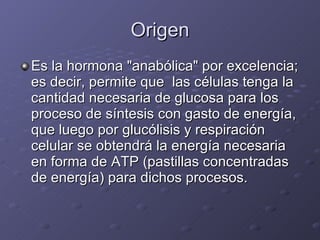 Origen Es la hormona "anabólica" por excelencia; es decir, permite que  las células tenga la cantidad necesaria de glucosa para los proceso de síntesis con gasto de energía, que luego por glucólisis y respiración celular se obtendrá la energía necesaria en forma de ATP (pastillas concentradas de energía) para dichos procesos. 